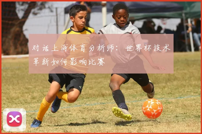 对话上海体育分析师：世界杯技术革新如何影响比赛