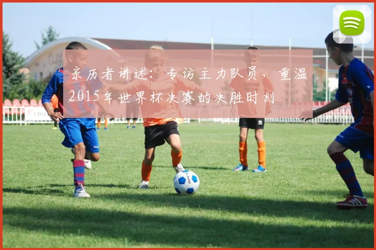 亲历者讲述：专访主力队员，重温2015年世界杯决赛的决胜时刻