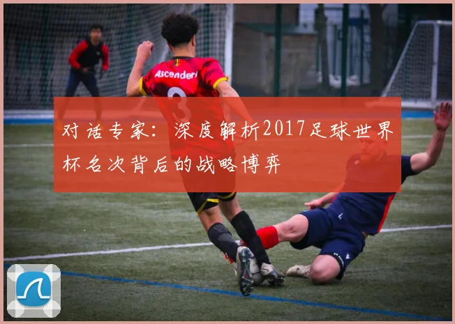 对话专家：深度解析2017足球世界杯名次背后的战略博弈