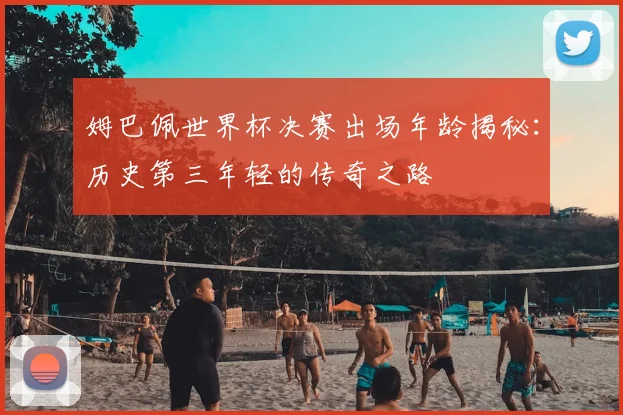 姆巴佩世界杯决赛出场年龄揭秘：历史第三年轻的传奇之路