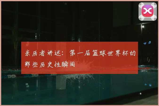 亲历者讲述：第一届篮球世界杯的那些历史性瞬间