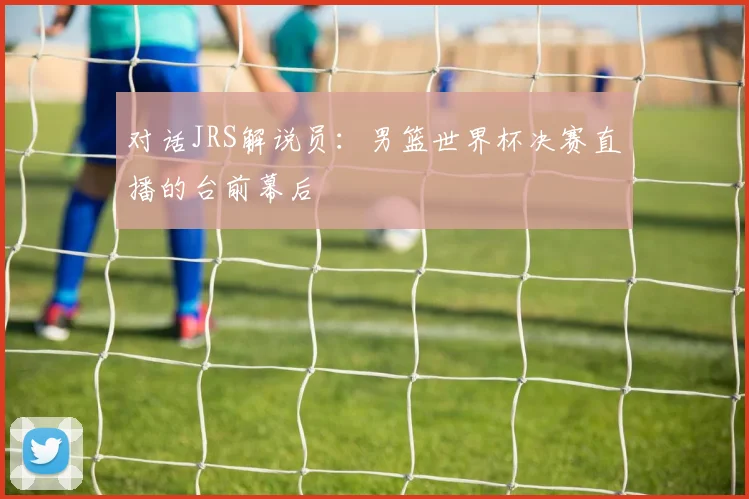 对话JRS解说员：男篮世界杯决赛直播的台前幕后