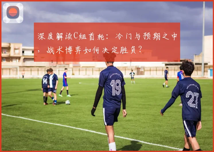深度解读C组首轮：冷门与预期之中，战术博弈如何决定胜负？