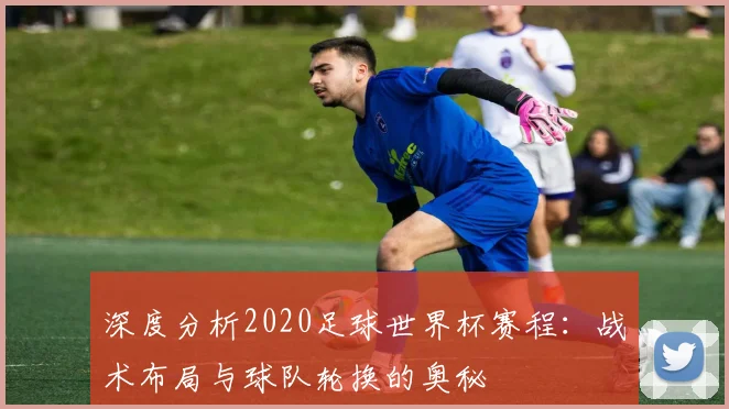 深度分析2020足球世界杯赛程：战术布局与球队轮换的奥秘