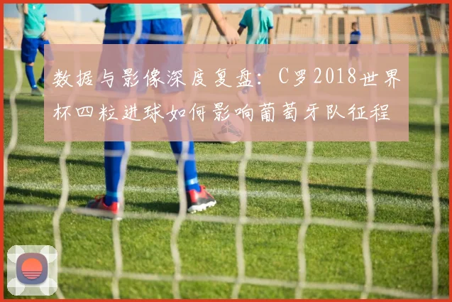 数据与影像深度复盘:C罗2018世界杯四粒进球如何影响葡萄牙队征程