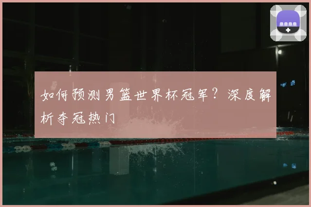 如何预测男篮世界杯冠军？深度解析夺冠热门
