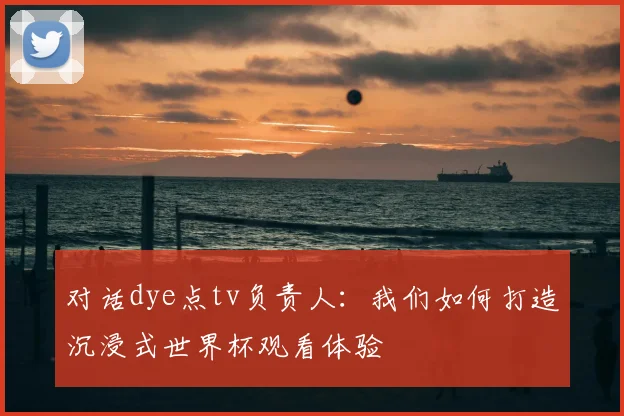 对话dye点tv负责人：我们如何打造沉浸式世界杯观看体验