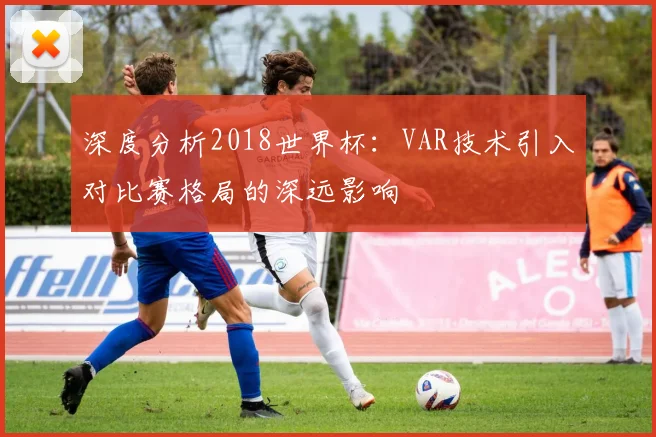 深度分析2018世界杯：VAR技术引入对比赛格局的深远影响