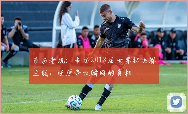 亲历者说：专访2018届世界杯决赛主裁，还原争议瞬间的真相